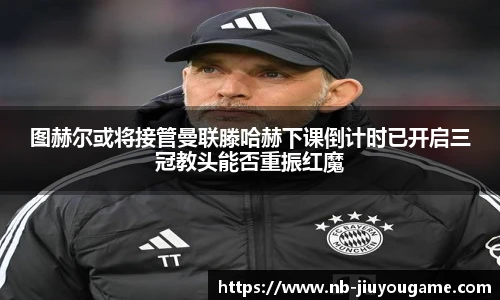 图赫尔或将接管曼联滕哈赫下课倒计时已开启三冠教头能否重振红魔