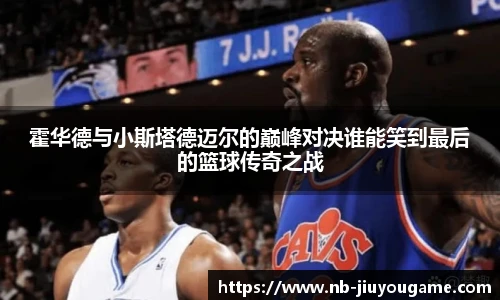 霍华德与小斯塔德迈尔的巅峰对决谁能笑到最后的篮球传奇之战