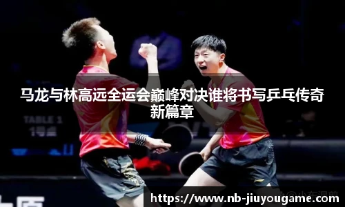 马龙与林高远全运会巅峰对决谁将书写乒乓传奇新篇章